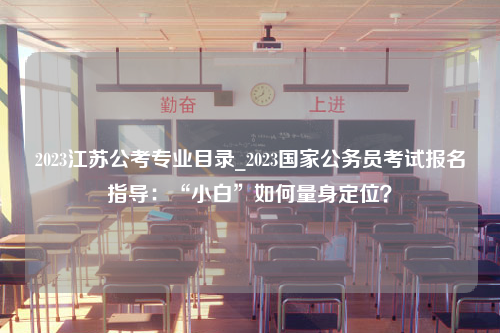 2023江苏公考专业目录_2023国家公务员考试报名指导：“小白”如何量身定位？