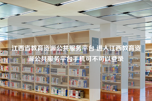 江西省教育资源公共服务平台 进入江西教育资源公共服务平台手机可不可以登录