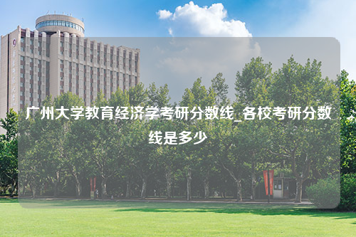 广州大学教育经济学考研分数线_各校考研分数线是多少