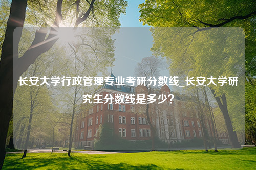 长安大学行政管理专业考研分数线_长安大学研究生分数线是多少？