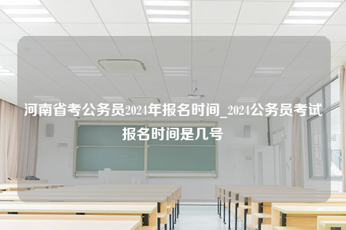 河南省考公务员2024年报名时间_2024公务员考试报名时间是几号