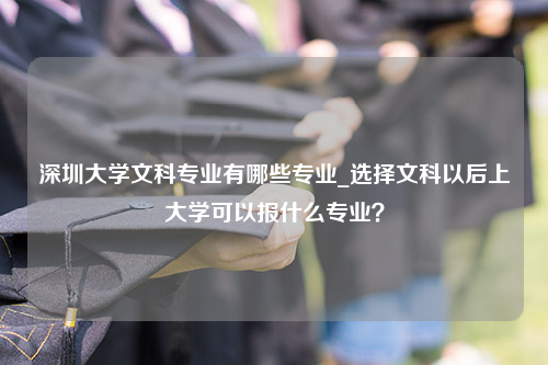 深圳大学文科专业有哪些专业_选择文科以后上大学可以报什么专业？