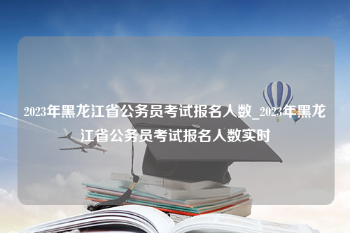 2023年黑龙江省公务员考试报名人数_2023年黑龙江省公务员考试报名人数实时