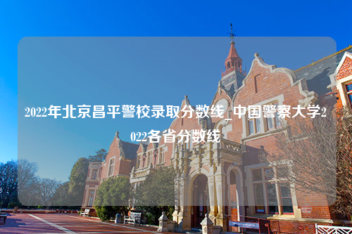 2022年北京昌平警校录取分数线_中国警察大学2022各省分数线
