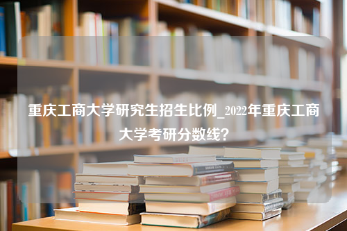 重庆工商大学研究生招生比例_2022年重庆工商大学考研分数线？