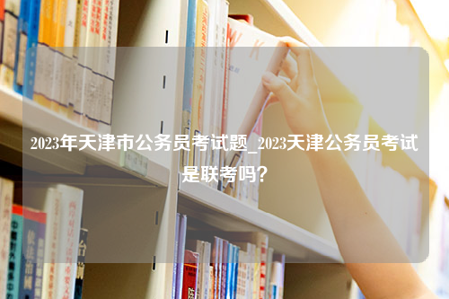 2023年天津市公务员考试题_2023天津公务员考试是联考吗？