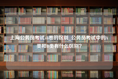 上海公务员考试ab卷的区别_公务员考试中的A类和B类有什么区别？