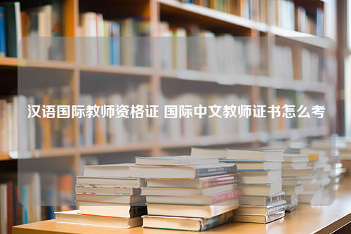 汉语国际教师资格证 国际中文教师证书怎么考