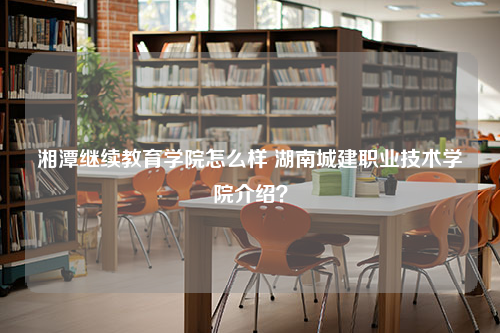 湘潭继续教育学院怎么样 湖南城建职业技术学院介绍？