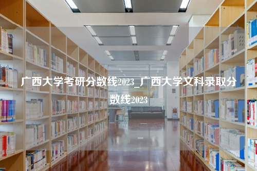 广西大学考研分数线2023_广西大学文科录取分数线2023
