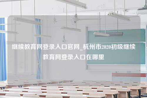 继续教育网登录入口官网_杭州市2020初级继续教育网登录入口在哪里
