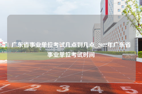 广东省事业单位考试几点到几点_2022年广东省事业单位考试时间