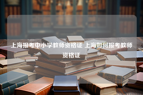 上海报考中小学教师资格证 上海如何报考教师资格证