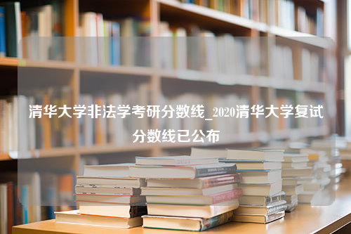 清华大学非法学考研分数线_2020清华大学复试分数线已公布