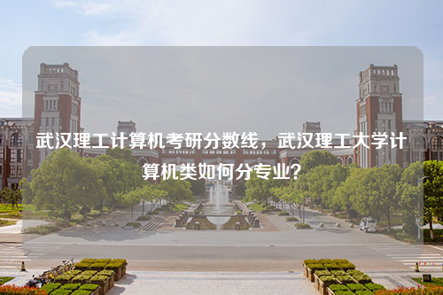 武汉理工计算机考研分数线，武汉理工大学计算机类如何分专业？