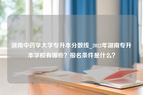 湖南中药学大学专升本分数线_2022年湖南专升本学校有哪些？报名条件是什么？