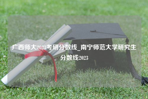 广西师大2023考研分数线_南宁师范大学研究生分数线2023