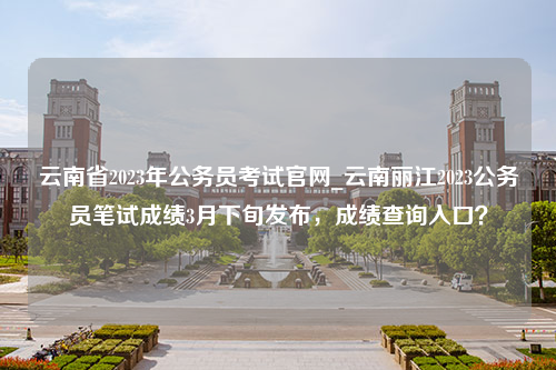 云南省2023年公务员考试官网_云南丽江2023公务员笔试成绩3月下旬发布，成绩查询入口？