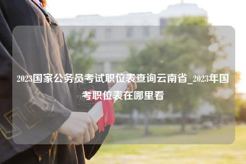2023国家公务员考试职位表查询云南省_2023年国考职位表在哪里看