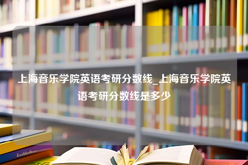 上海音乐学院英语考研分数线_上海音乐学院英语考研分数线是多少