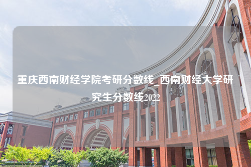重庆西南财经学院考研分数线_西南财经大学研究生分数线2022