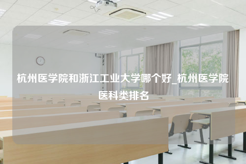 杭州医学院和浙江工业大学哪个好_杭州医学院医科类排名