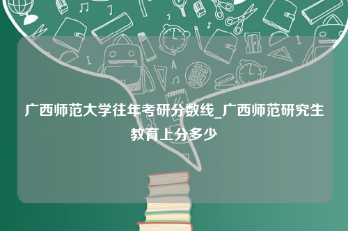 广西师范大学往年考研分数线_广西师范研究生教育上分多少