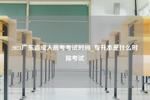 2023广东省成人高考考试时间_专升本是什么时候考试