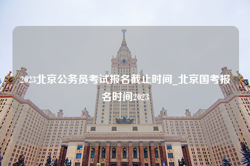 2023北京公务员考试报名截止时间_北京国考报名时间2023