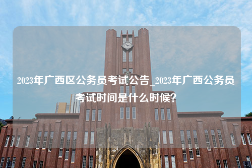 2023年广西区公务员考试公告_2023年广西公务员考试时间是什么时候？