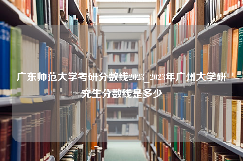 广东师范大学考研分数线2023_2023年广州大学研究生分数线是多少