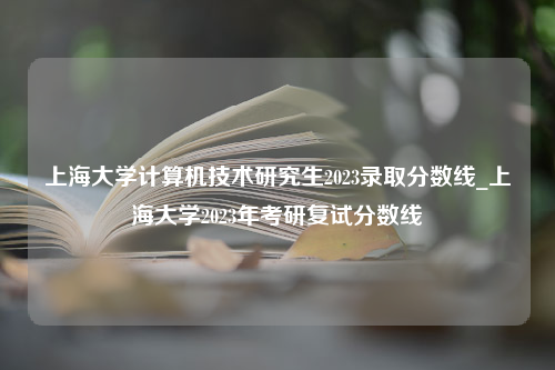 上海大学计算机技术研究生2023录取分数线_上海大学2023年考研复试分数线