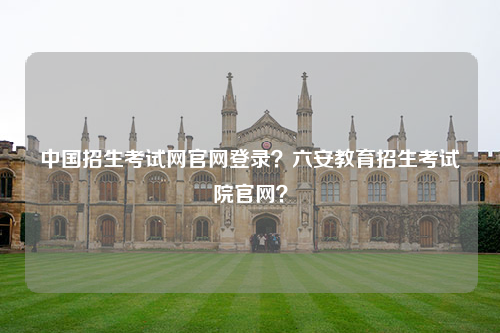 中国招生考试网官网登录？六安教育招生考试院官网？