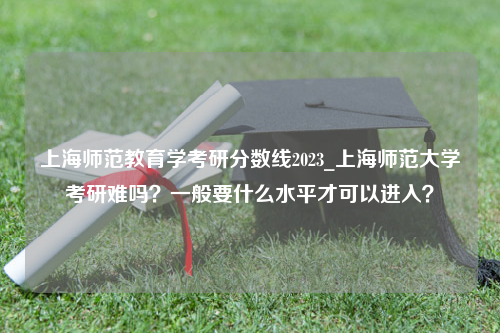 上海师范教育学考研分数线2023_上海师范大学考研难吗？一般要什么水平才可以进入？