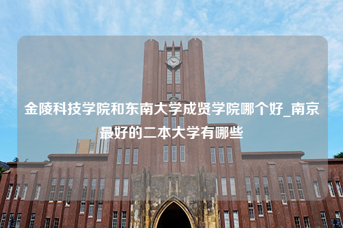 金陵科技学院和东南大学成贤学院哪个好_南京最好的二本大学有哪些