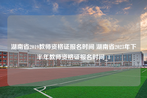 湖南省2019教师资格证报名时间 湖南省2023年下半年教师资格证报名时间_1