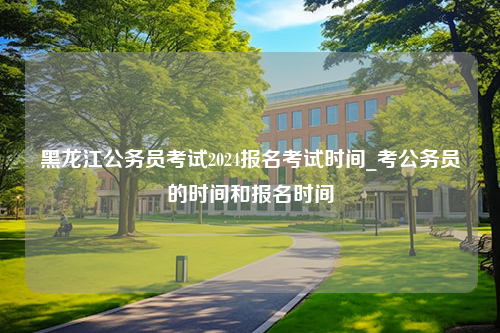 黑龙江公务员考试2024报名考试时间_考公务员的时间和报名时间