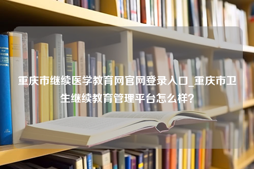 重庆市继续医学教育网官网登录入口_重庆市卫生继续教育管理平台怎么样？