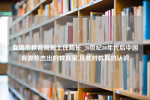 盘锦市教育局新上任局长_20世纪80年代后中国有哪些杰出的教育家,及其对教育的认识