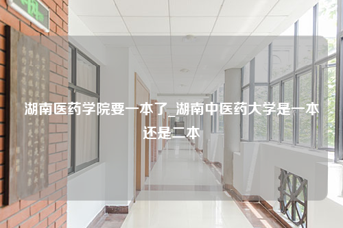 湖南医药学院要一本了_湖南中医药大学是一本还是二本