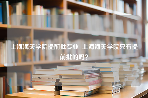 上海海关学院提前批专业_上海海关学院只有提前批的吗？