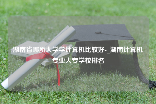 湖南省哪所大学学计算机比较好-_湖南计算机专业大专学校排名