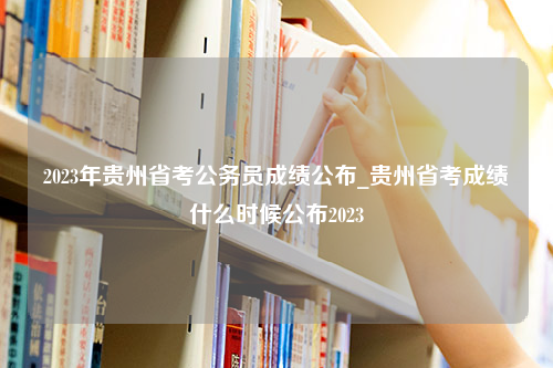 2023年贵州省考公务员成绩公布_贵州省考成绩什么时候公布2023