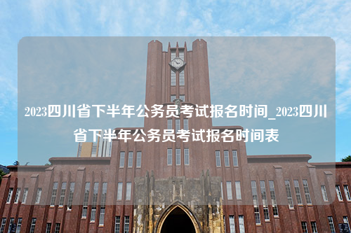 2023四川省下半年公务员考试报名时间_2023四川省下半年公务员考试报名时间表