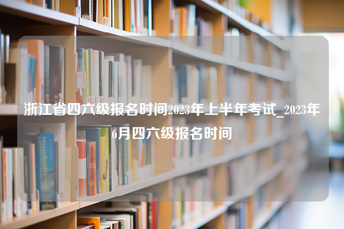 浙江省四六级报名时间2023年上半年考试_2023年6月四六级报名时间