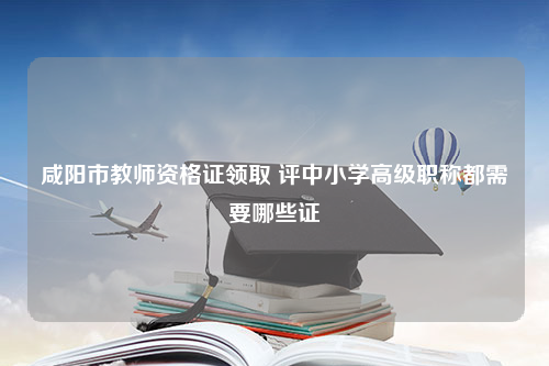 咸阳市教师资格证领取 评中小学高级职称都需要哪些证