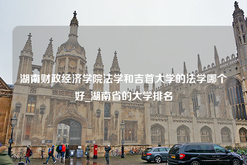 湖南财政经济学院法学和吉首大学的法学哪个好_湖南省的大学排名