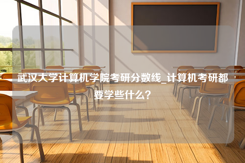 武汉大学计算机学院考研分数线_计算机考研都要学些什么？
