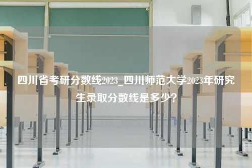 四川省考研分数线2023_四川师范大学2023年研究生录取分数线是多少？
