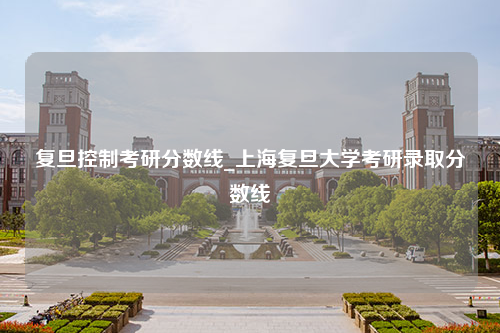 复旦控制考研分数线_上海复旦大学考研录取分数线